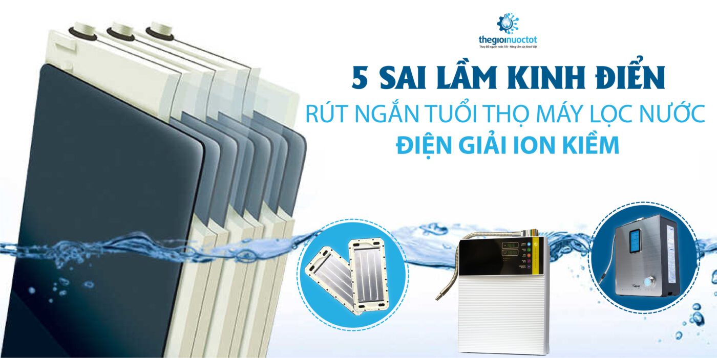 5 sai lầm kinh điển rút ngắn tuổi thọ máy lọc nước điện giải ion kiềm
